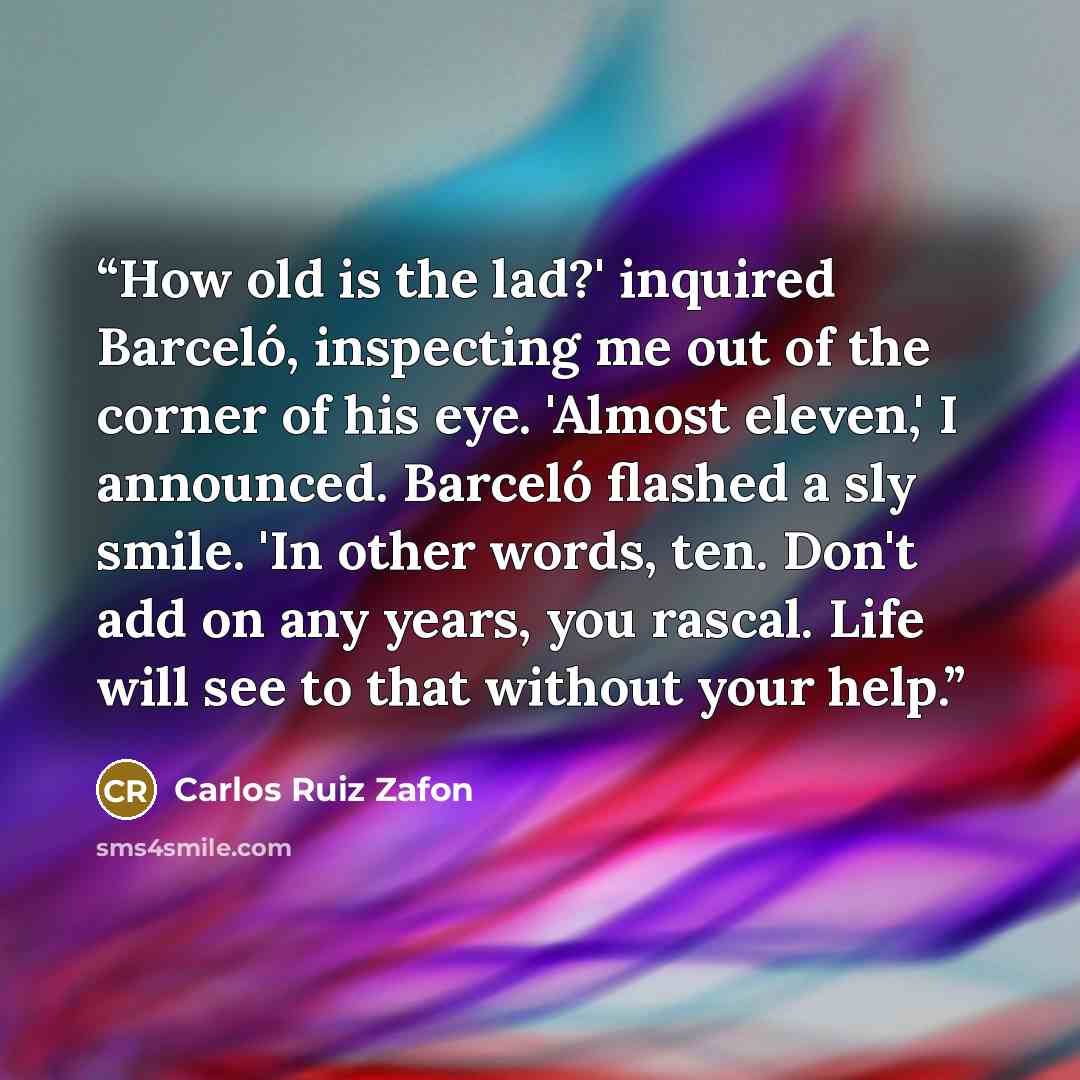 “How old is the lad?' inquired Barceló, inspecting me out of the corner of his eye. 'Almost eleven,' I announced. Barceló flashed a sly smile. 'In other words, ten. Don't add on any years, you rascal. Life will see to that without your help.” quote by Carlos Ruiz Zafón