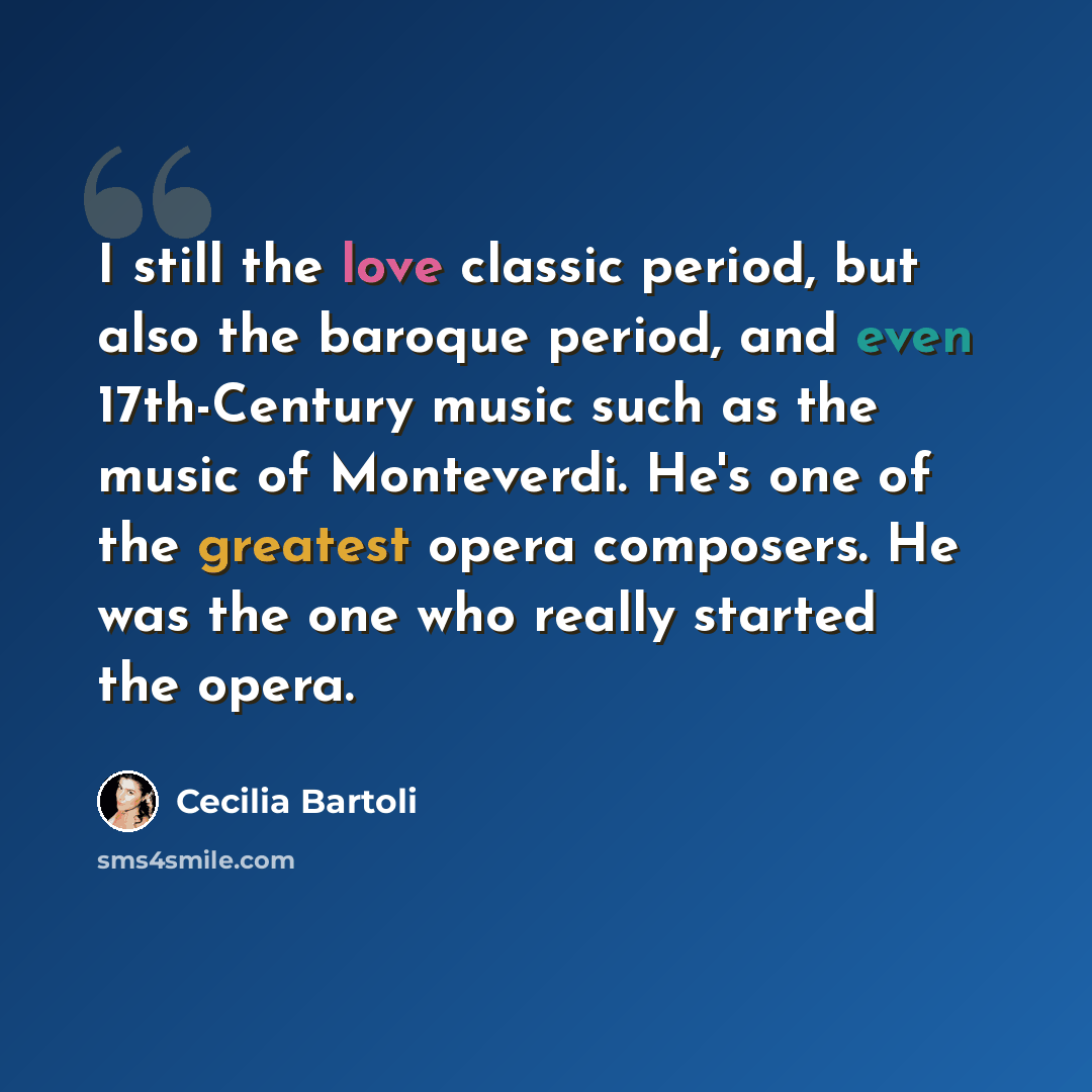 “I still the love classic period, but also the baroque period, and even 17th-Century music such as the music of Monteverdi. He's one of the greatest opera composers. He was the one who really started the opera.” quote by Cecilia Bartoli