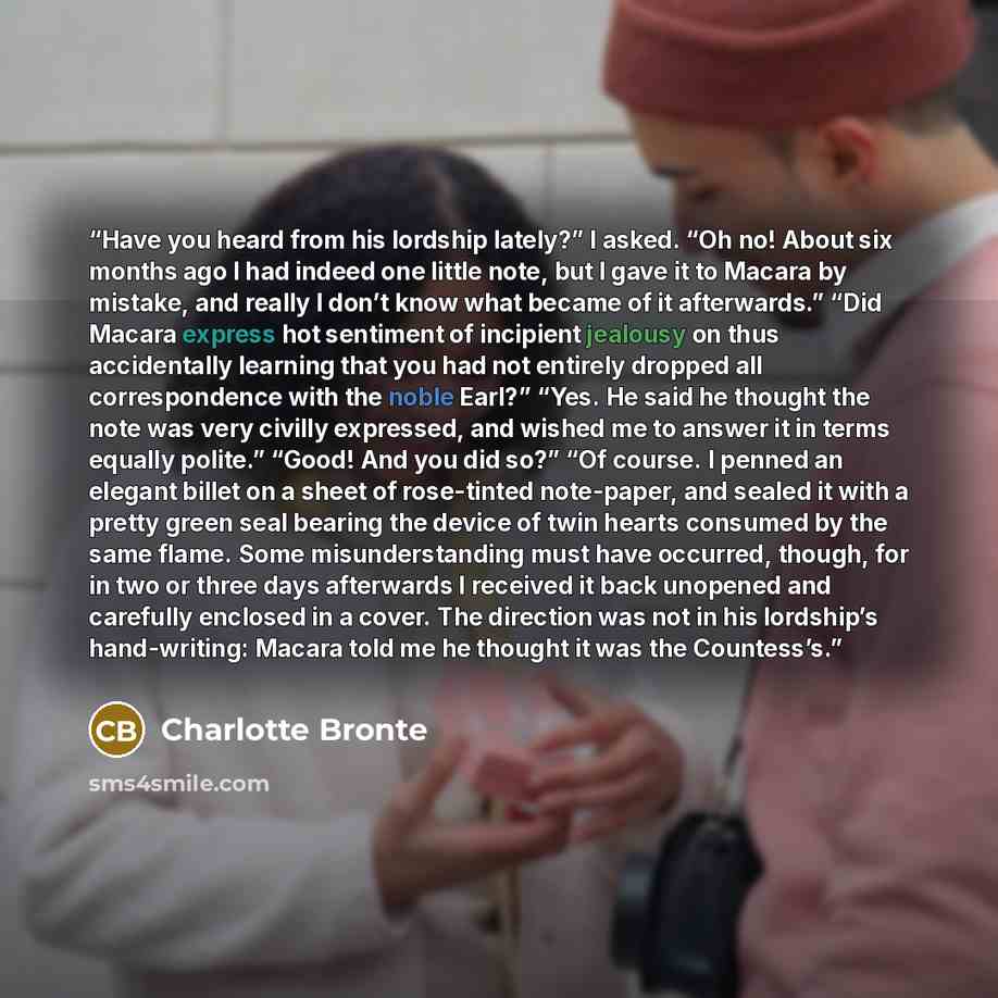 “Have you heard from his lordship lately?” I asked. “Oh no! About six months ago I had indeed one little note, but I gave it to Macara by mistake, and really I don’t know what became of it afterwards.” “Did Macara express hot sentiment of incipient jealousy on thus accidentally learning that you…” quote by Charlotte Brontë