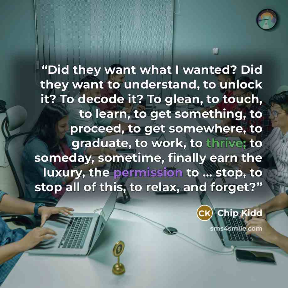 “Did they want what I wanted? Did they want to understand, to unlock it? To decode it? To glean, to touch, to learn, to get something, to proceed, to get somewhere, to graduate, to work, to thrive; to someday, sometime, finally earn the luxury, the permission to … stop, to stop all of this, to…” quote by Chip Kidd