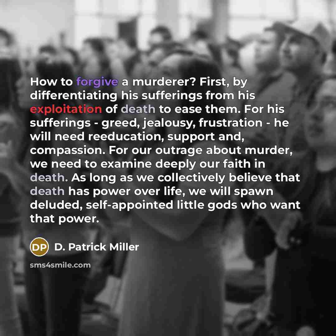 “How to forgive a murderer? First, by differentiating his sufferings from his exploitation of death to ease them. For his sufferings - greed, jealousy, frustration - he will need reeducation, support and, compassion. For our outrage about murder, we need to examine deeply our faith in death. As…” quote by D. Patrick Miller