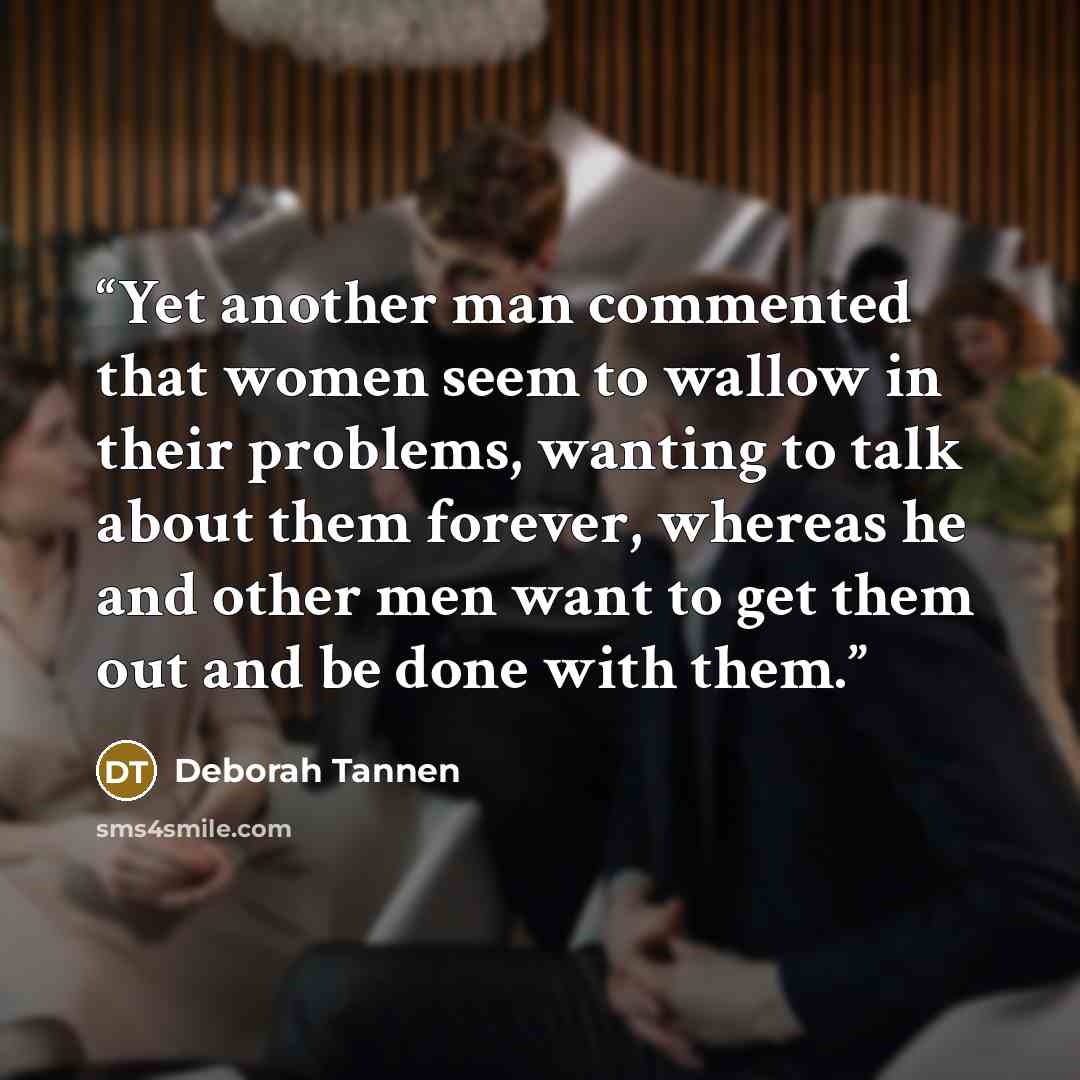 “Yet another man commented that women seem to wallow in their problems, wanting to talk about them forever, whereas he and other men want to get them out and be done with them.” quote by Deborah Tannen