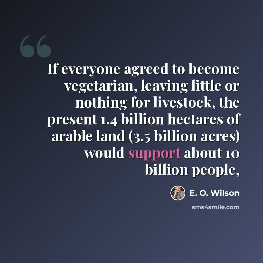 “If everyone agreed to become vegetarian, leaving little or nothing for livestock, the present 1.4 billion hectares of arable land (3.5 billion acres) would support about 10 billion people,” quote by E. O. Wilson
