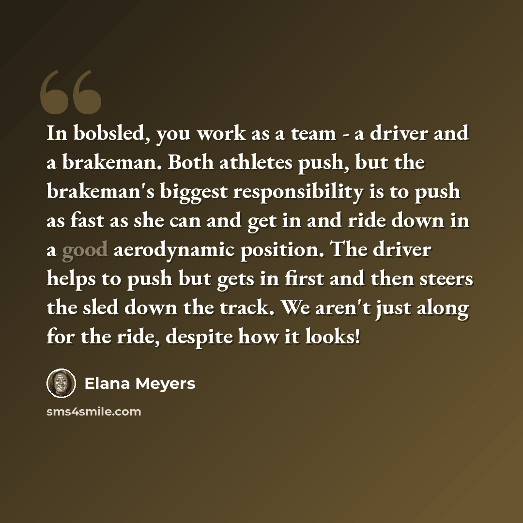 “In bobsled, you work as a team - a driver and a brakeman. Both athletes push, but the brakeman's biggest responsibility is to push as fast as she can and get in and ride down in a good aerodynamic position. The driver helps to push but gets in first and then steers the sled down the track. We…” quote by Elana Meyers