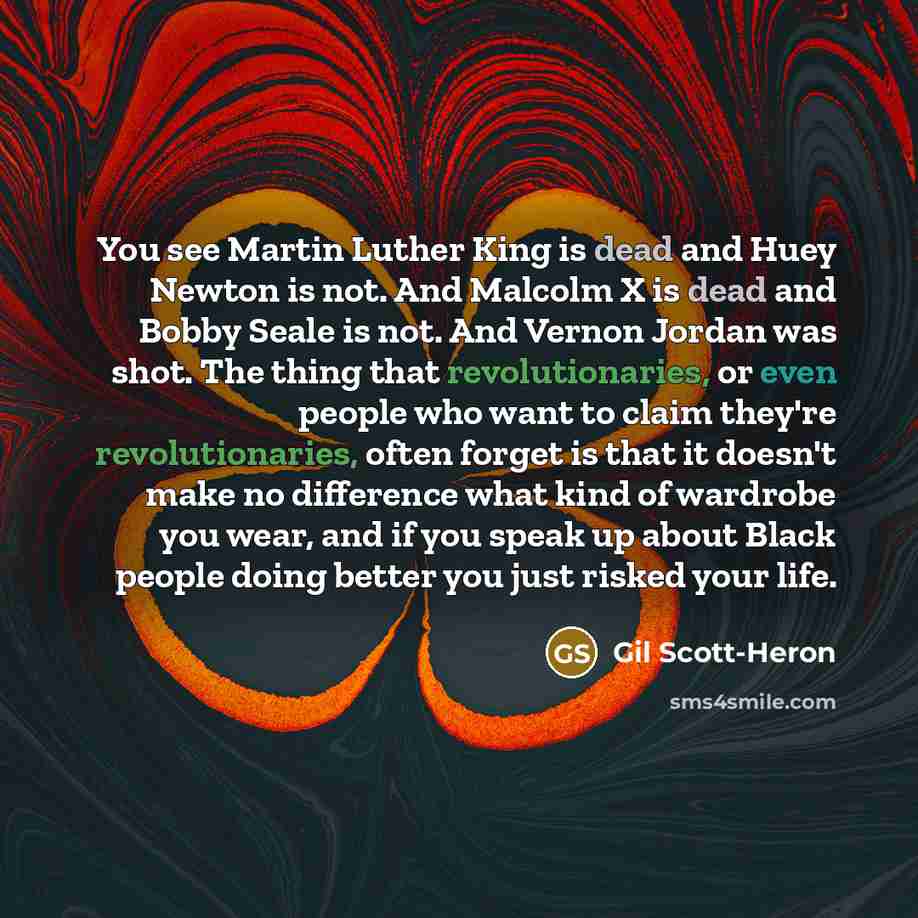 “You see Martin Luther King is dead and Huey Newton is not. And Malcolm X is dead and Bobby Seale is not. And Vernon Jordan was shot. The thing that revolutionaries, or even people who want to claim they're revolutionaries, often forget is that it doesn't make no difference what kind of wardrobe…” quote by Gil Scott-Heron