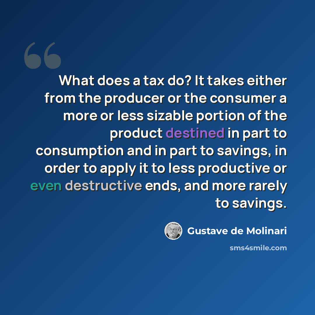 “What does a tax do? It takes either from the producer or the consumer a more or less sizable portion of the product destined in part to consumption and in part to savings, in order to apply it to less productive or even destructive ends, and more rarely to savings.” quote by Gustave de Molinari