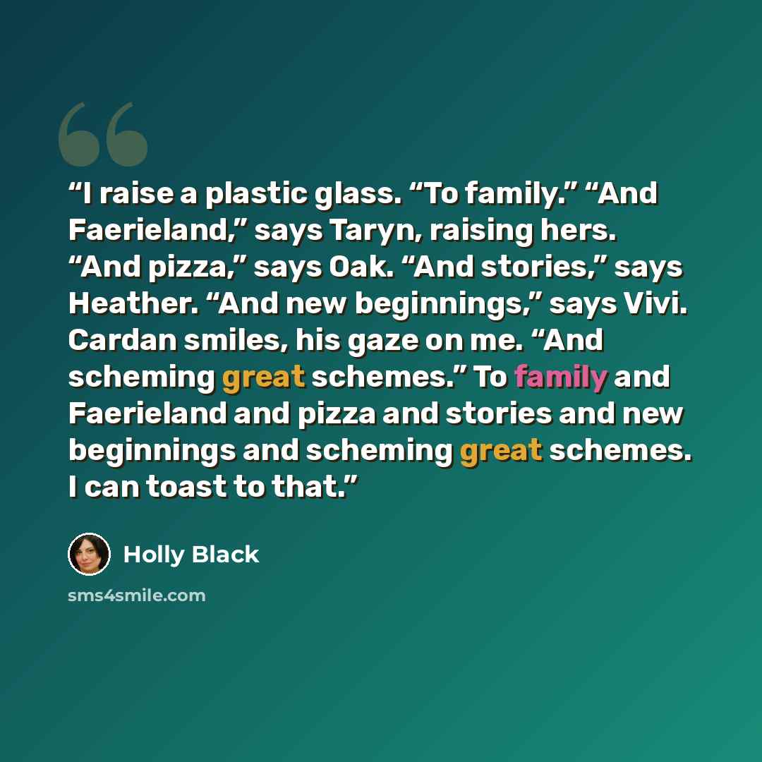 “I raise a plastic glass. “To family.” “And Faerieland,” says Taryn, raising hers. “And pizza,” says Oak. “And stories,” says Heather. “And new beginnings,” says Vivi. Cardan smiles, his gaze on me. “And scheming great schemes.” To family and Faerieland and pizza and stories and new beginnings and…” quote by Holly Black