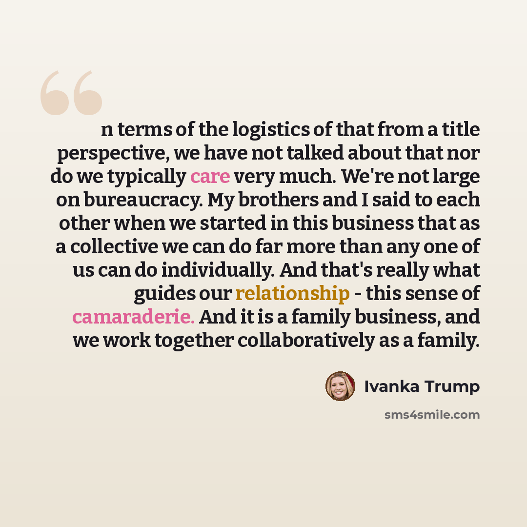“n terms of the logistics of that from a title perspective, we have not talked about that nor do we typically care very much. We're not large on bureaucracy. My brothers and I said to each other when we started in this business that as a collective we can do far more than any one of us can do…” quote by Ivanka Trump