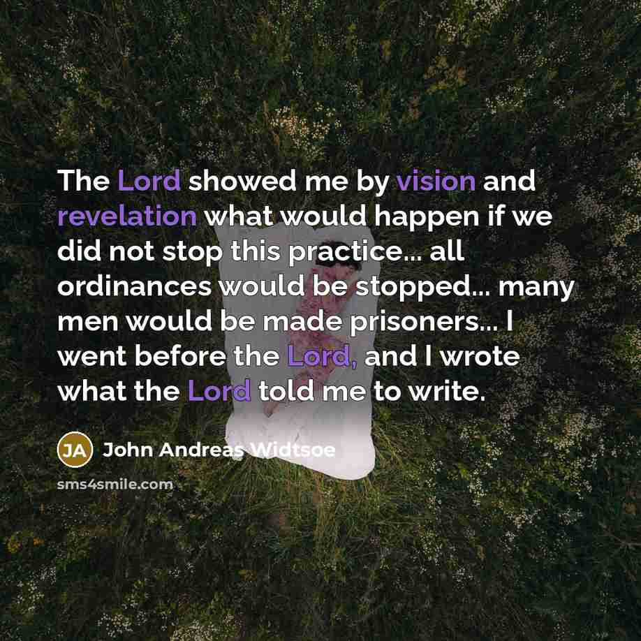 “The Lord showed me by vision and revelation what would happen if we did not stop this practice... all ordinances would be stopped... many men would be made prisoners... I went before the Lord, and I wrote what the Lord told me to write.” quote by John Andreas Widtsoe