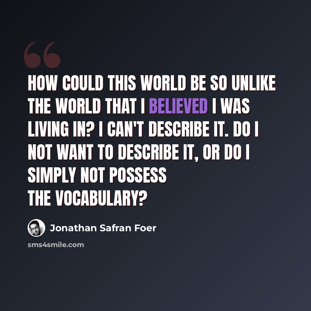 “How could this world be so unlike the world that I believed I was living in? I can't describe it. Do I not want to describe it, or do I simply not possess the vocabulary?” quote by Jonathan Safran Foer