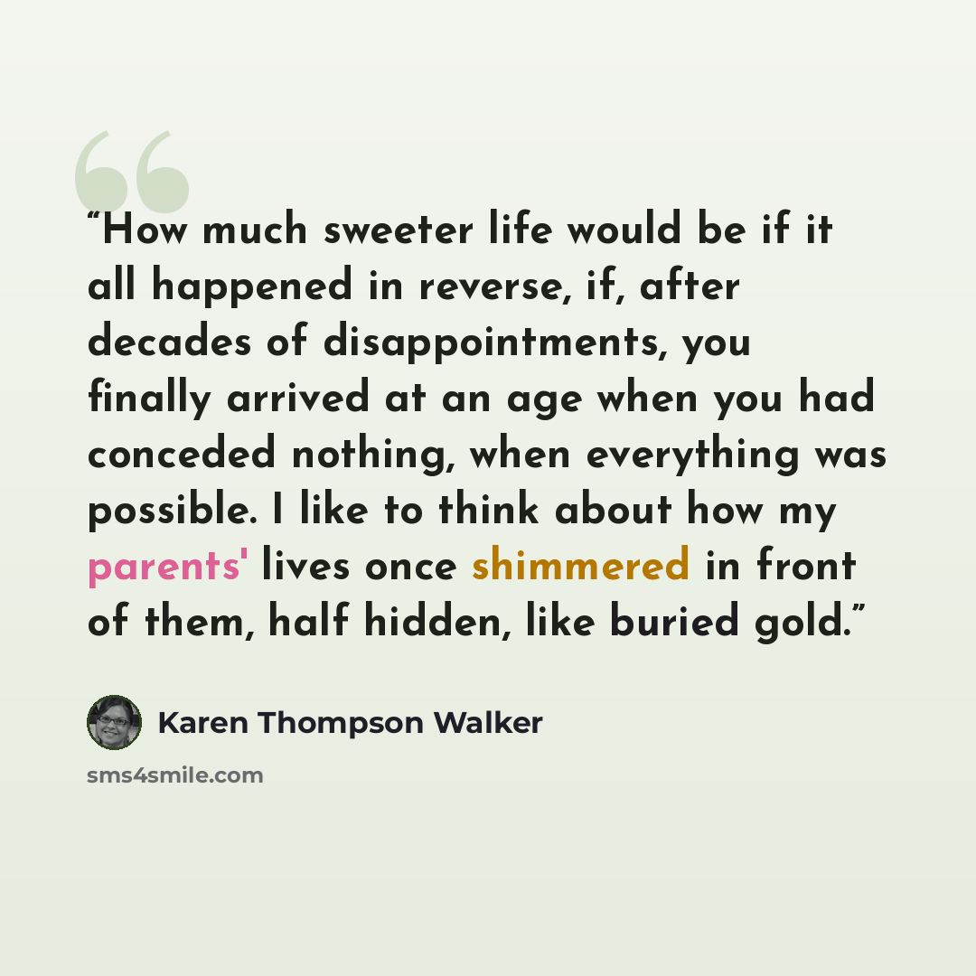 “How much sweeter life would be if it all happened in reverse, if, after decades of disappointments, you finally arrived at an age when you had conceded nothing, when everything was possible. I like to think about how my parents' lives once shimmered in front of them, half hidden, like buried gold.” quote by Karen Thompson Walker