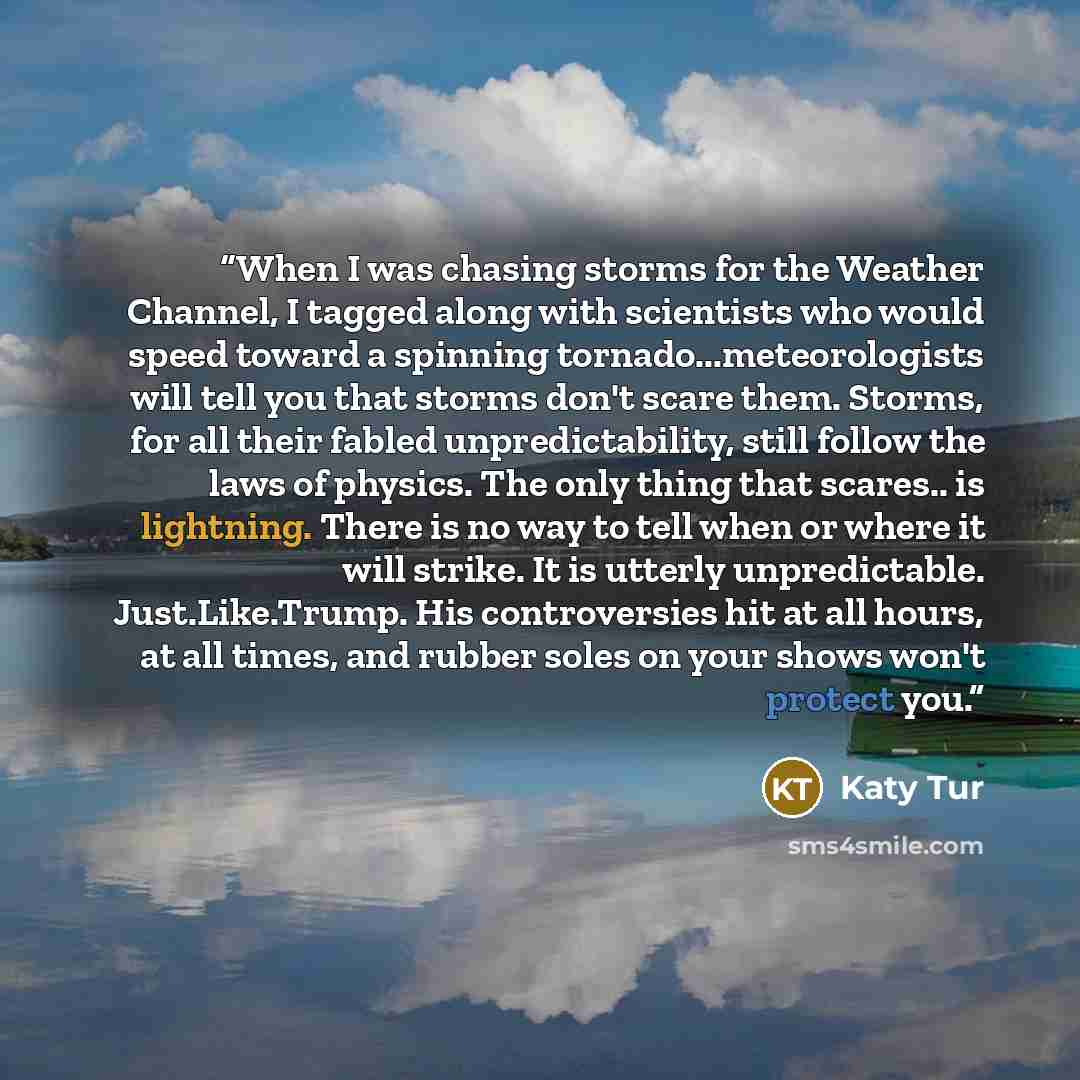 “When I was chasing storms for the Weather Channel, I tagged along with scientists who would speed toward a spinning tornado...meteorologists will tell you that storms don't scare them. Storms, for all their fabled unpredictability, still follow the laws of physics. The only thing that scares.. is…” quote by Katy Tur