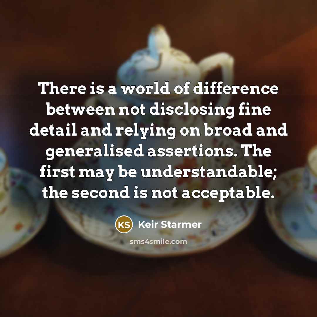 “There is a world of difference between not disclosing fine detail and relying on broad and generalised assertions. The first may be understandable; the second is not acceptable.” quote by Keir Starmer