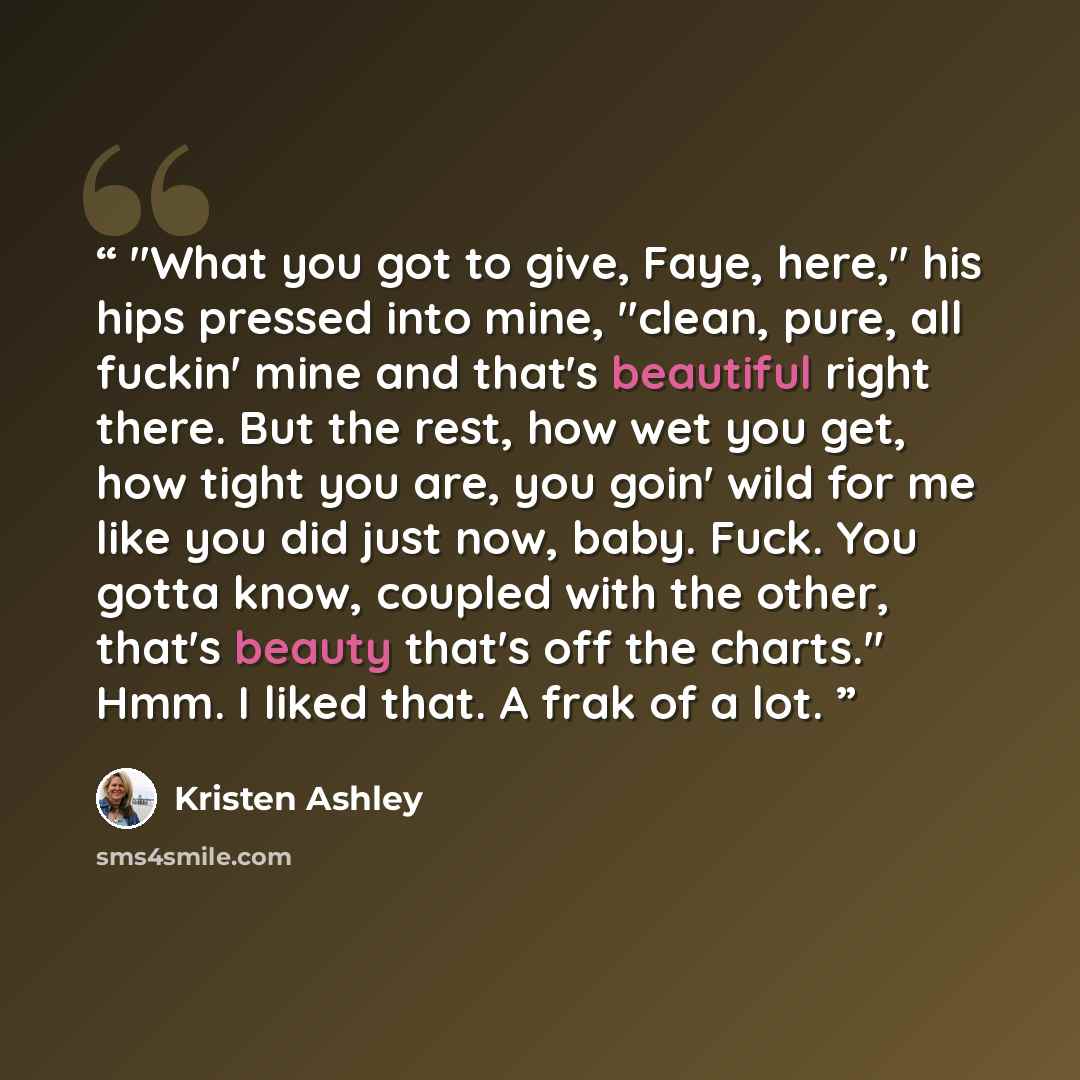 “"What you got to give, Faye, here," his hips pressed into mine, "clean, pure, all fuckin' mine and that's beautiful right there. But the rest, how wet you get, how tight you are, you goin' wild for me like you did just now, baby. Fuck. You gotta know, coupled with the other, that's beauty that's…” quote by Kristen Ashley