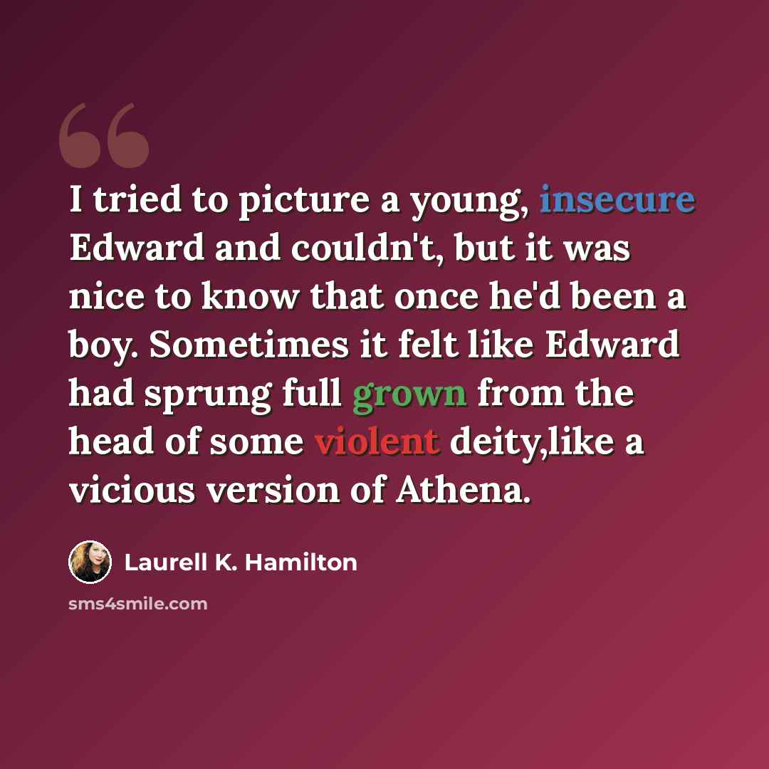 “I tried to picture a young, insecure Edward and couldn't, but it was nice to know that once he'd been a boy. Sometimes it felt like Edward had sprung full grown from the head of some violent deity,like a vicious version of Athena.” quote by Laurell K. Hamilton