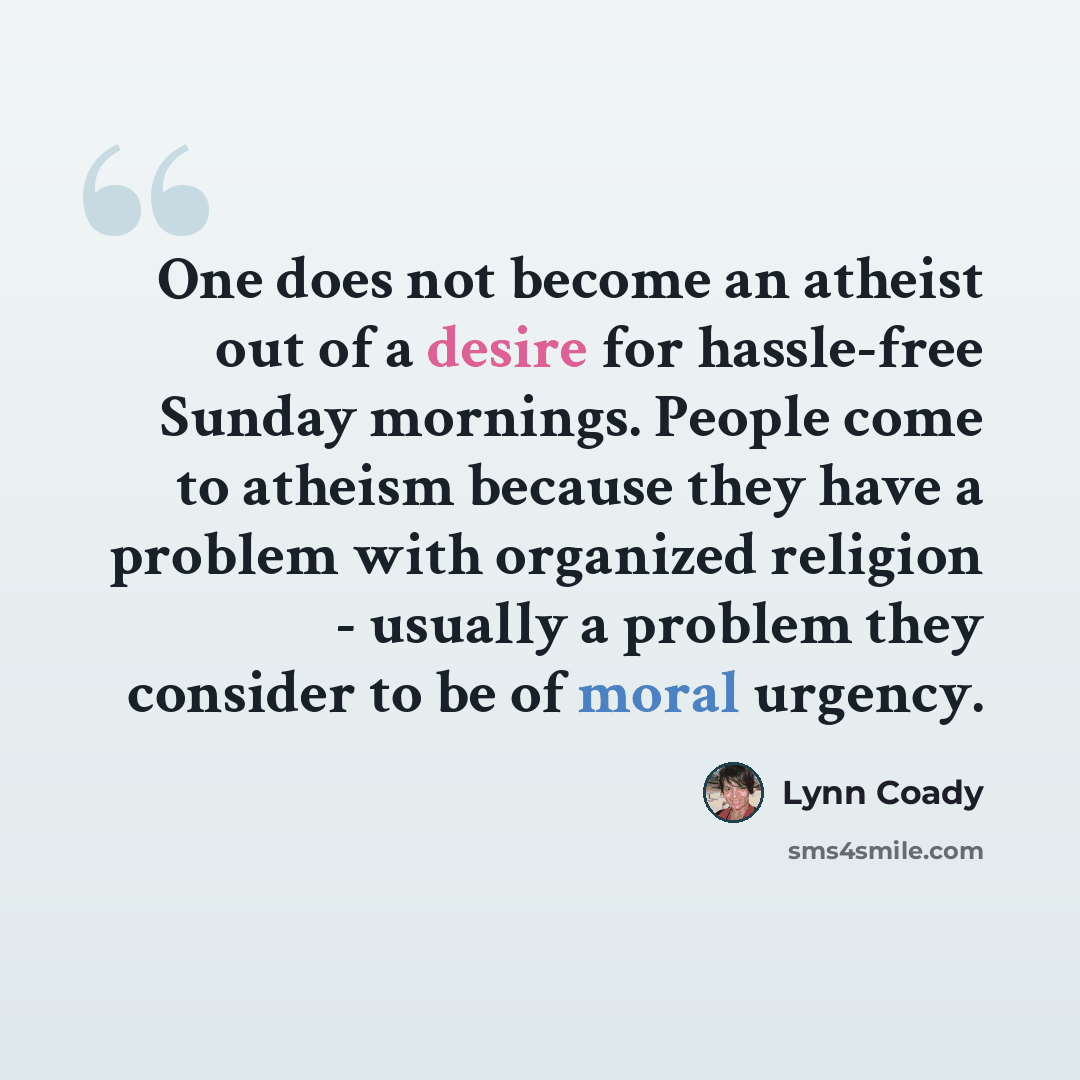 “One does not become an atheist out of a desire for hassle-free Sunday mornings. People come to atheism because they have a problem with organized religion - usually a problem they consider to be of moral urgency.” quote by Lynn Coady