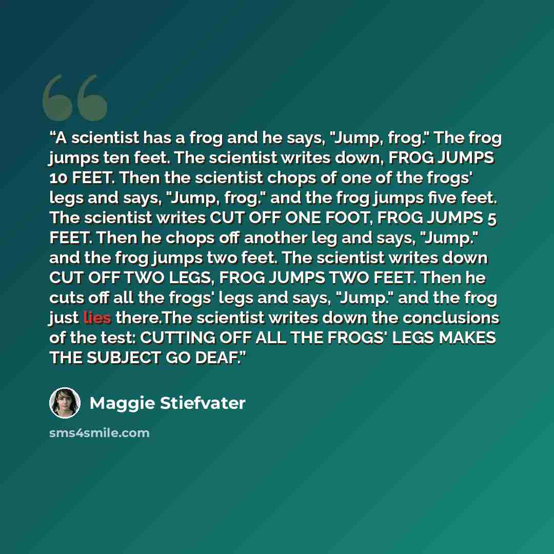 “A scientist has a frog and he says, "Jump, frog." The frog jumps ten feet. The scientist writes down, FROG JUMPS 10 FEET. Then the scientist chops of one of the frogs' legs and says, "Jump, frog." and the frog jumps five feet. The scientist writes CUT OFF ONE FOOT, FROG JUMPS 5 FEET. Then he chops…” quote by Maggie Stiefvater
