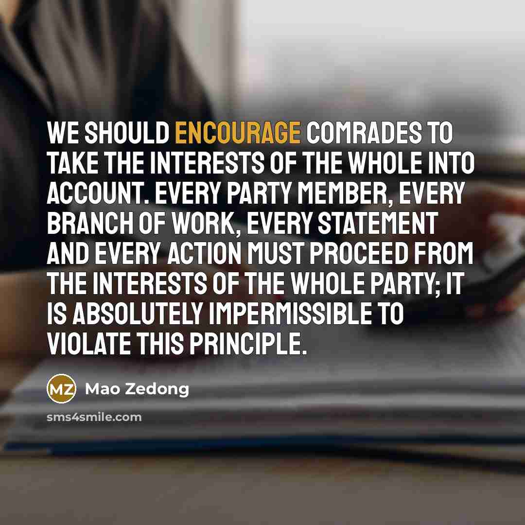 “We should encourage comrades to take the interests of the whole into account. Every Party member, every branch of work, every statement and every action must proceed from the interests of the whole Party; it is absolutely impermissible to violate this principle.” quote by Mao Zedong