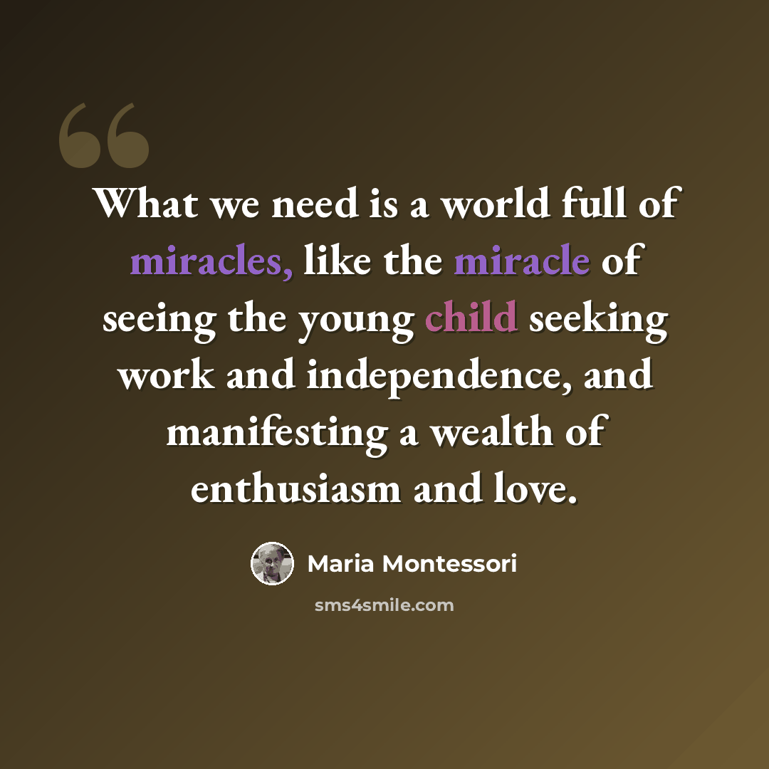 “What we need is a world full of miracles, like the miracle of seeing the young child seeking work and independence, and manifesting a wealth of enthusiasm and love.” quote by Maria Montessori