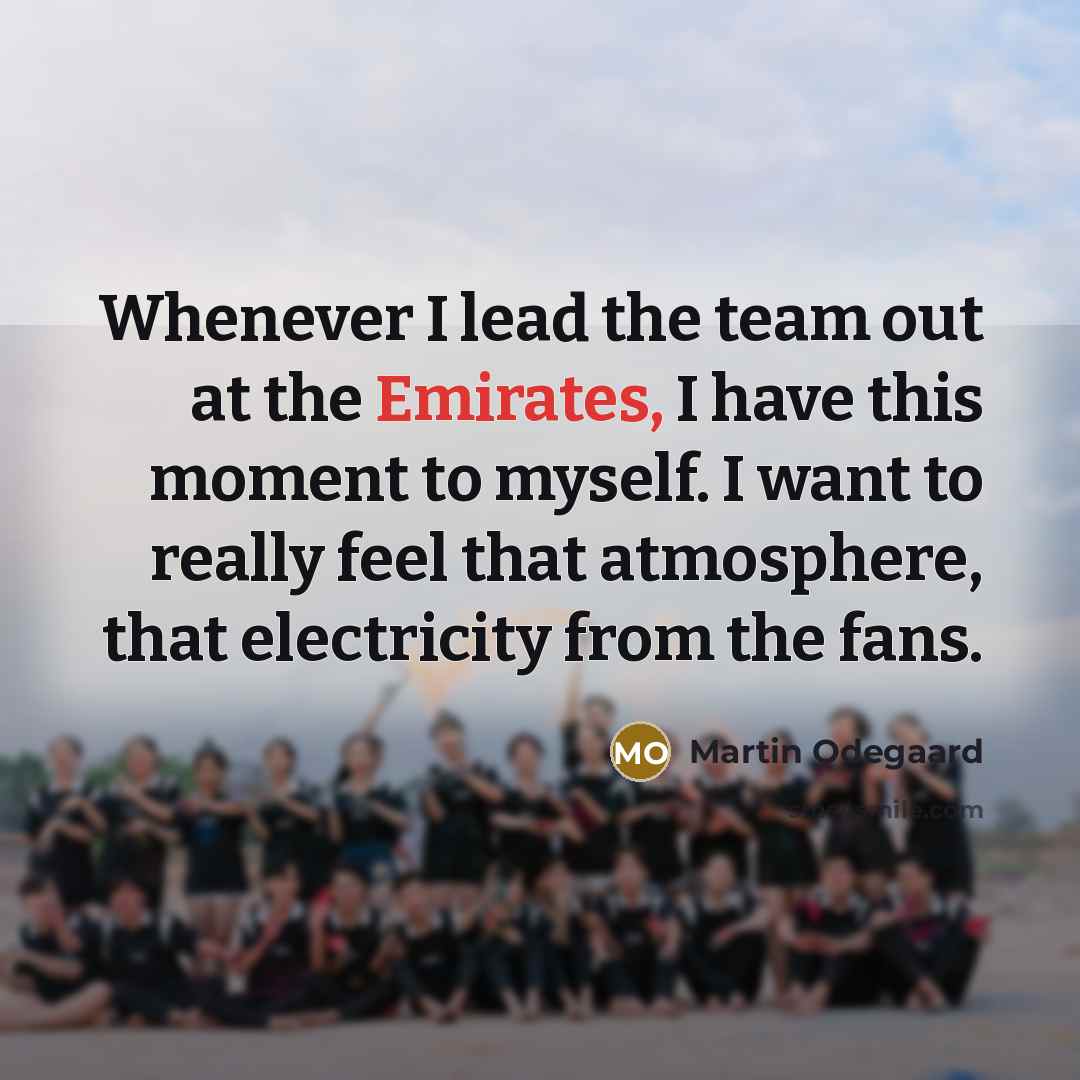 “Whenever I lead the team out at the Emirates, I have this moment to myself. I want to really feel that atmosphere, that electricity from the fans.” quote by Martin Odegaard