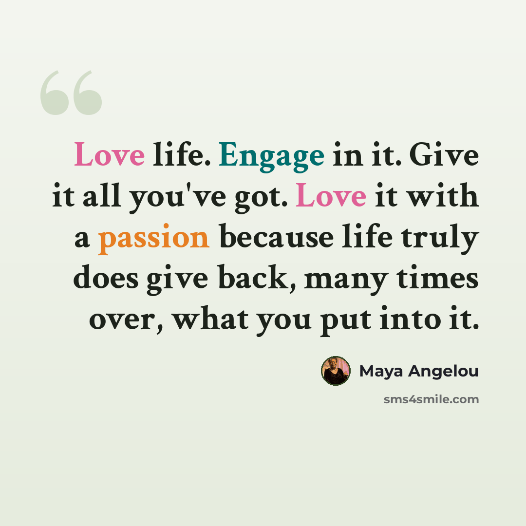 “Love life. Engage in it. Give it all you've got. Love it with a passion because life truly does give back, many times over, what you put into it.” quote by Maya Angelou