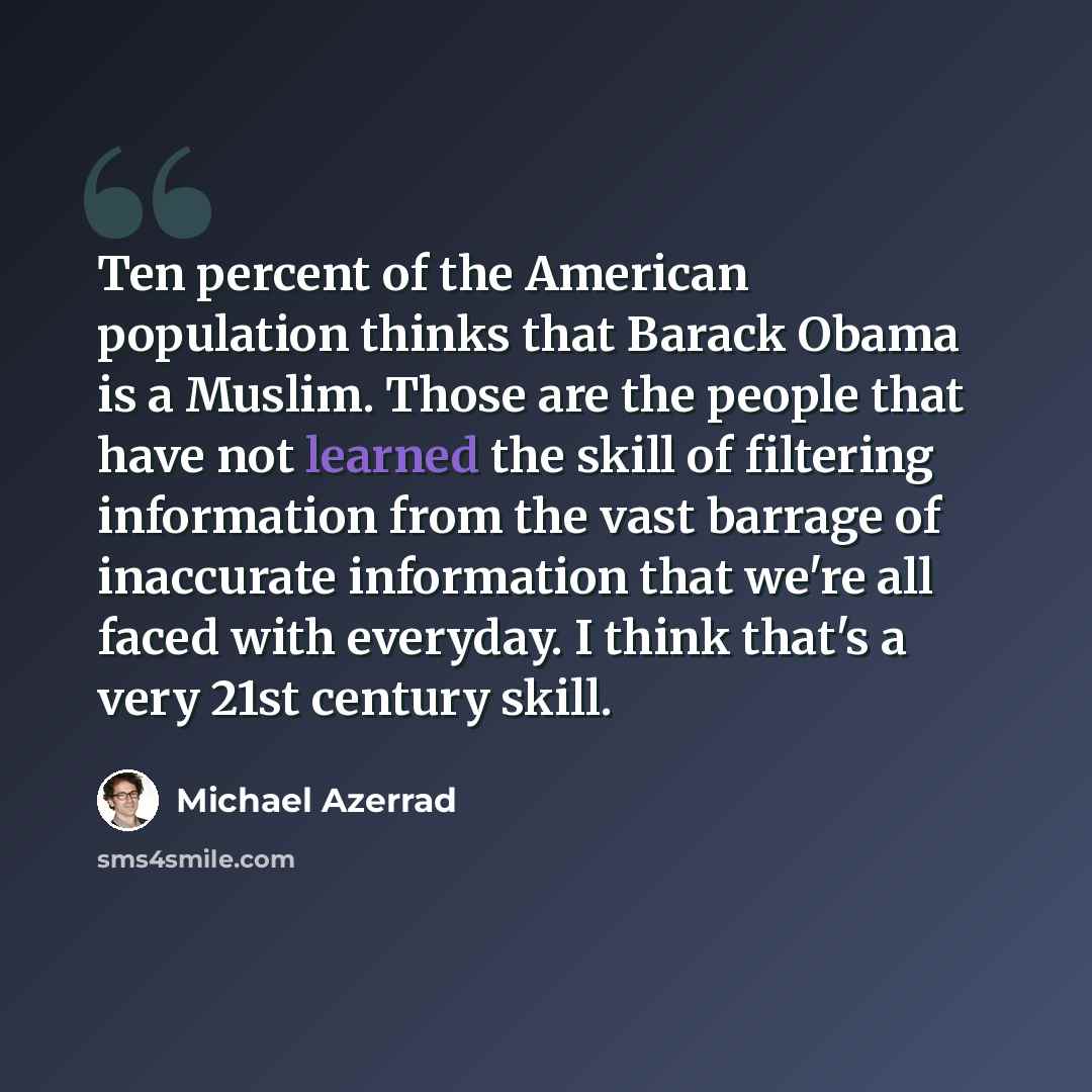 “Ten percent of the American population thinks that Barack Obama is a Muslim. Those are the people that have not learned the skill of filtering information from the vast barrage of inaccurate information that we're all faced with everyday. I think that's a very 21st century skill.” quote by Michael Azerrad