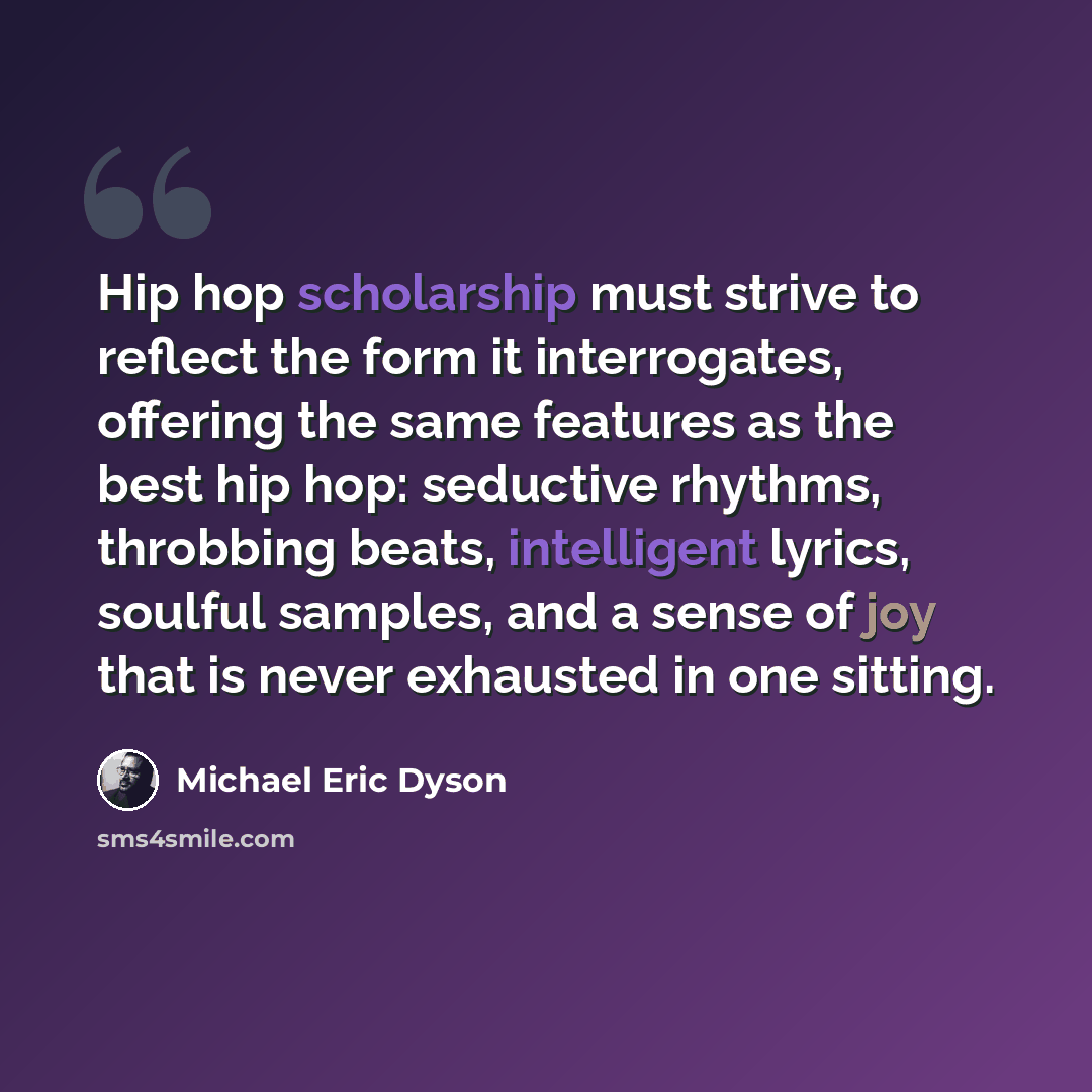 “Hip hop scholarship must strive to reflect the form it interrogates, offering the same features as the best hip hop: seductive rhythms, throbbing beats, intelligent lyrics, soulful samples, and a sense of joy that is never exhausted in one sitting.” quote by Michael Eric Dyson