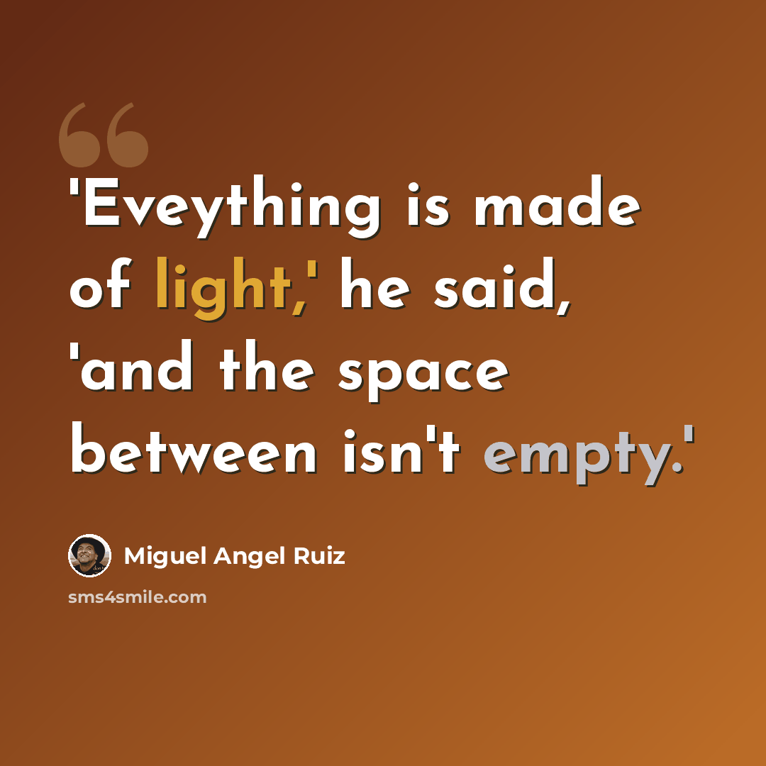 “'Eveything is made of light,' he said, 'and the space between isn't empty.'” quote by Miguel Angel Ruiz