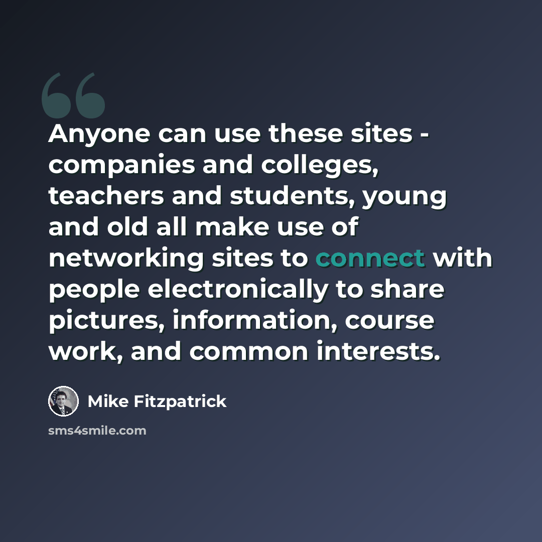 “Anyone can use these sites - companies and colleges, teachers and students, young and old all make use of networking sites to connect with people electronically to share pictures, information, course work, and common interests.” quote by Mike Fitzpatrick