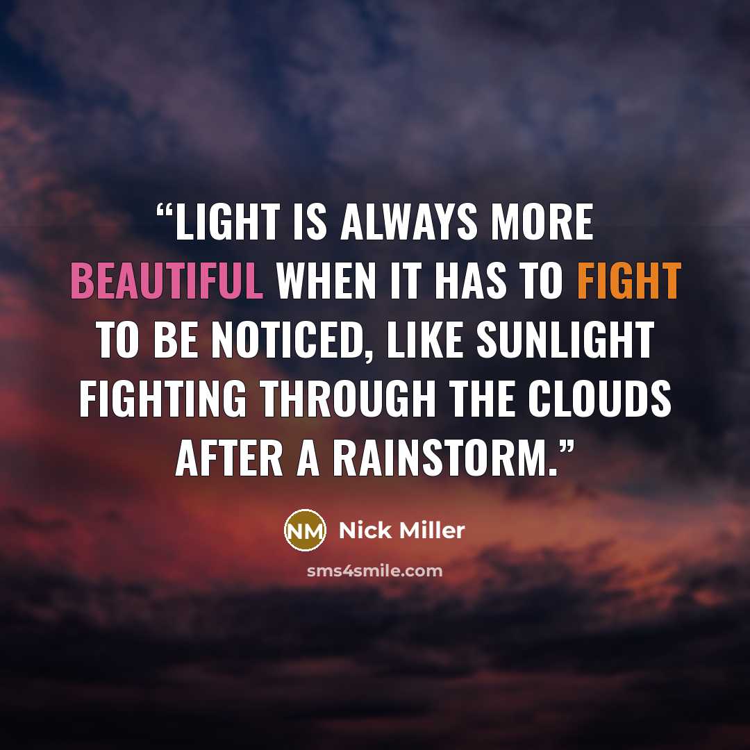 “Light is always more beautiful when it has to fight to be noticed, like sunlight fighting through the clouds after a rainstorm.” quote by Nick Miller