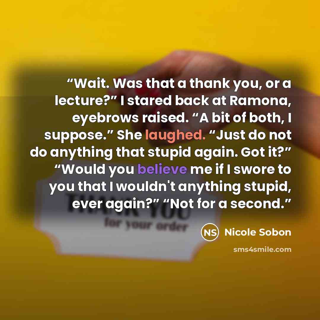 “Wait. Was that a thank you, or a lecture?” I stared back at Ramona, eyebrows raised. “A bit of both, I suppose.” She laughed. “Just do not do anything that stupid again. Got it?” “Would you believe me if I swore to you that I wouldn't anything stupid, ever again?” “Not for a second.” quote by Nicole Sobon