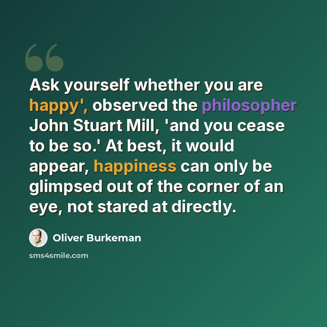 “Ask yourself whether you are happy', observed the philosopher John Stuart Mill, 'and you cease to be so.' At best, it would appear, happiness can only be glimpsed out of the corner of an eye, not stared at directly.” quote by Oliver Burkeman