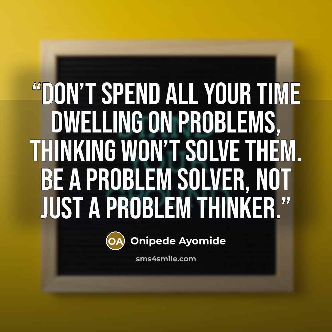 “Don’t spend all your time dwelling on problems, thinking won’t solve them. Be a problem solver, not just a problem thinker.” quote by Onipede Ayomide
