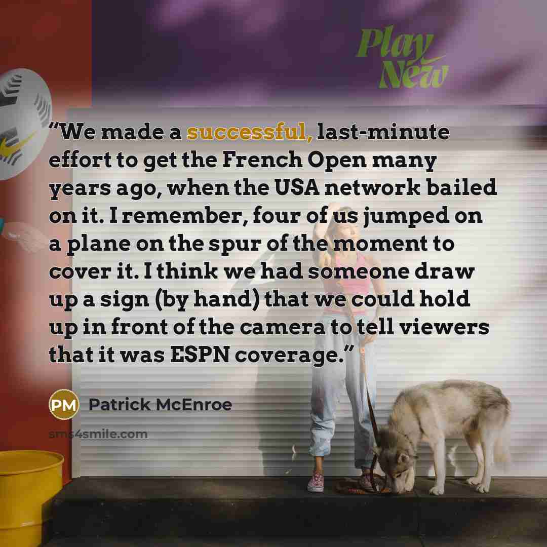 “We made a successful, last-minute effort to get the French Open many years ago, when the USA network bailed on it. I remember, four of us jumped on a plane on the spur of the moment to cover it. I think we had someone draw up a sign (by hand) that we could hold up in front of the camera to tell…” quote by Patrick McEnroe