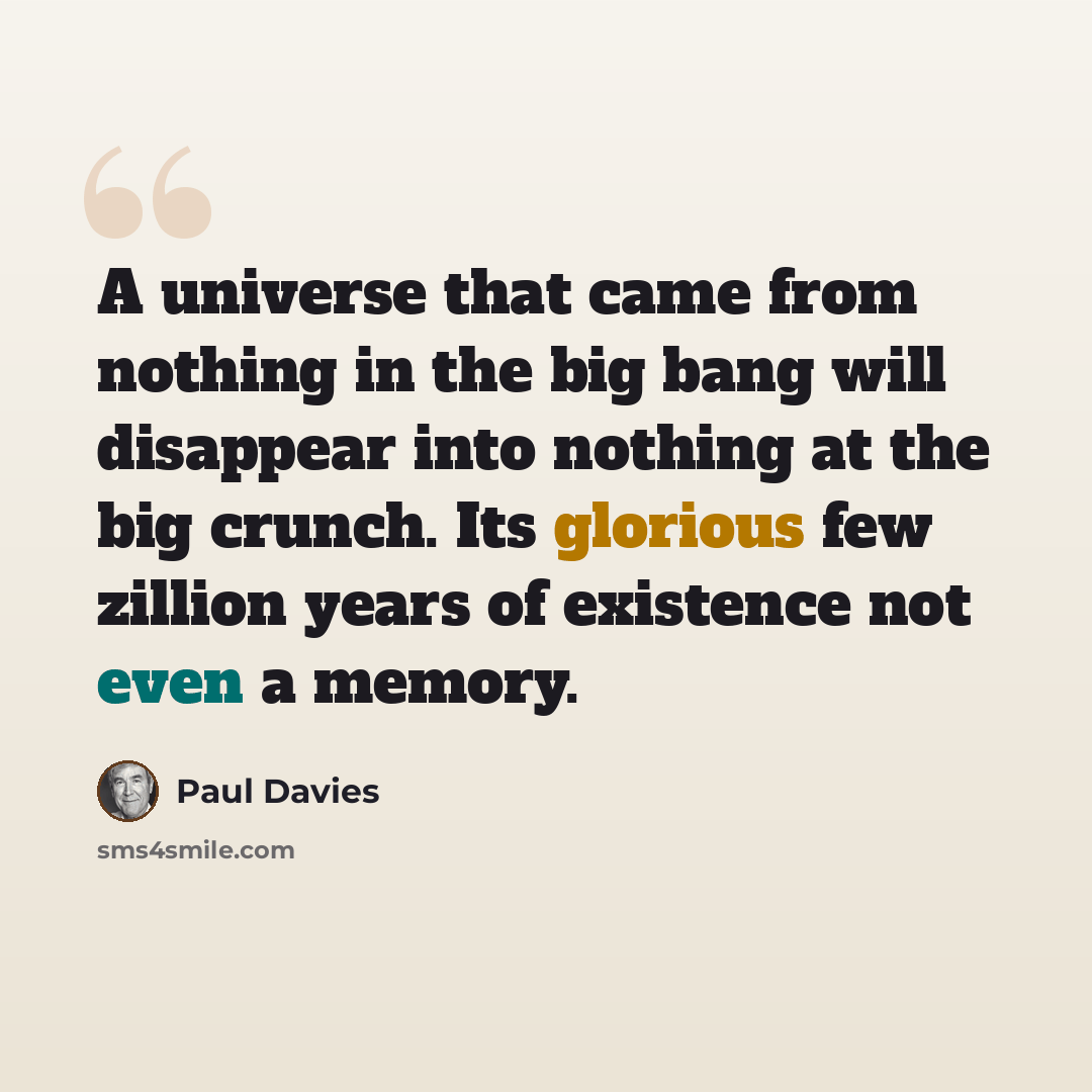“A universe that came from nothing in the big bang will disappear into nothing at the big crunch. Its glorious few zillion years of existence not even a memory.” quote by Paul Davies