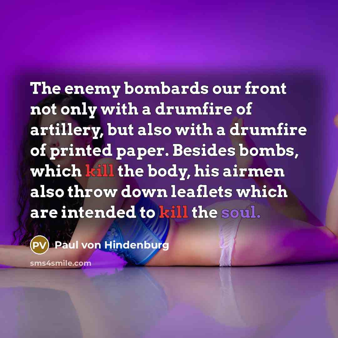 “The enemy bombards our front not only with a drumfire of artillery, but also with a drumfire of printed paper. Besides bombs, which kill the body, his airmen also throw down leaflets which are intended to kill the soul.” quote by Paul von Hindenburg