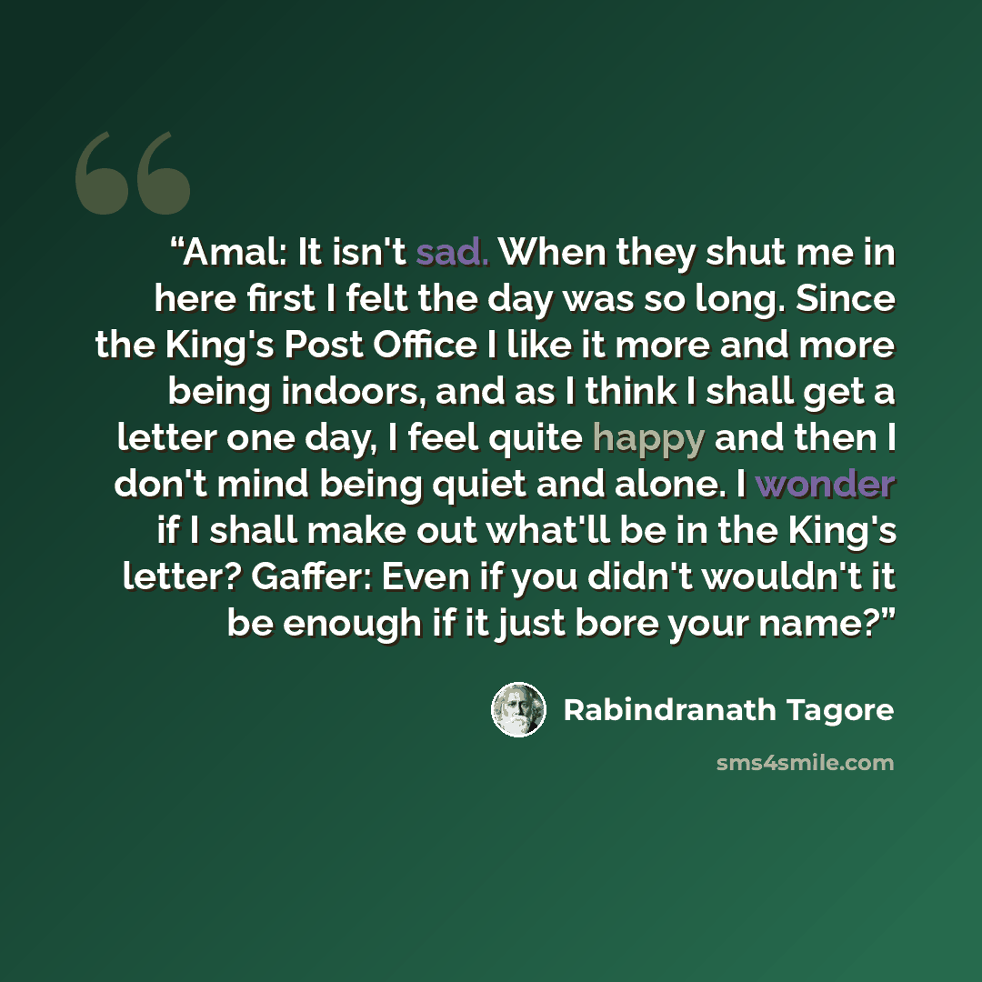 “Amal: It isn't sad. When they shut me in here first I felt the day was so long. Since the King's Post Office I like it more and more being indoors, and as I think I shall get a letter one day, I feel quite happy and then I don't mind being quiet and alone. I wonder if I shall make out what'll be…” quote by Rabindranath Tagore