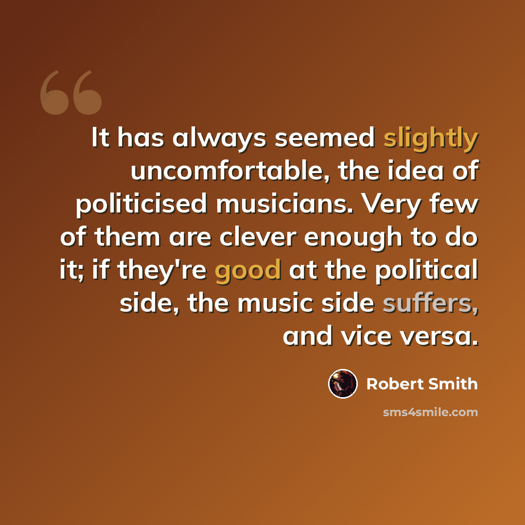 “It has always seemed slightly uncomfortable, the idea of politicised musicians. Very few of them are clever enough to do it; if they're good at the political side, the music side suffers, and vice versa.” quote by Robert Smith