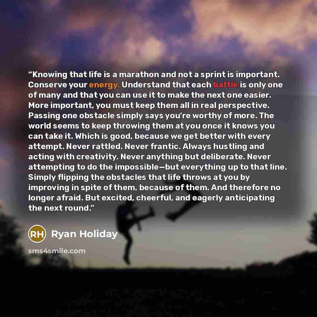 “Knowing that life is a marathon and not a sprint is important. Conserve your energy. Understand that each battle is only one of many and that you can use it to make the next one easier. More important, you must keep them all in real perspective. Passing one obstacle simply says you’re worthy of…” quote by Ryan Holiday