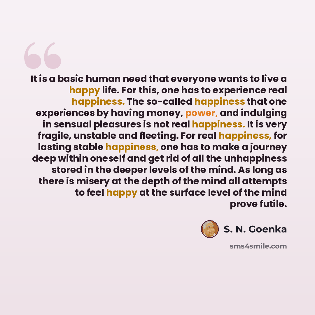 “It is a basic human need that everyone wants to live a happy life. For this, one has to experience real happiness. The so-called happiness that one experiences by having money, power, and indulging in sensual pleasures is not real happiness. It is very fragile, unstable and fleeting. For real…” quote by S. N. Goenka