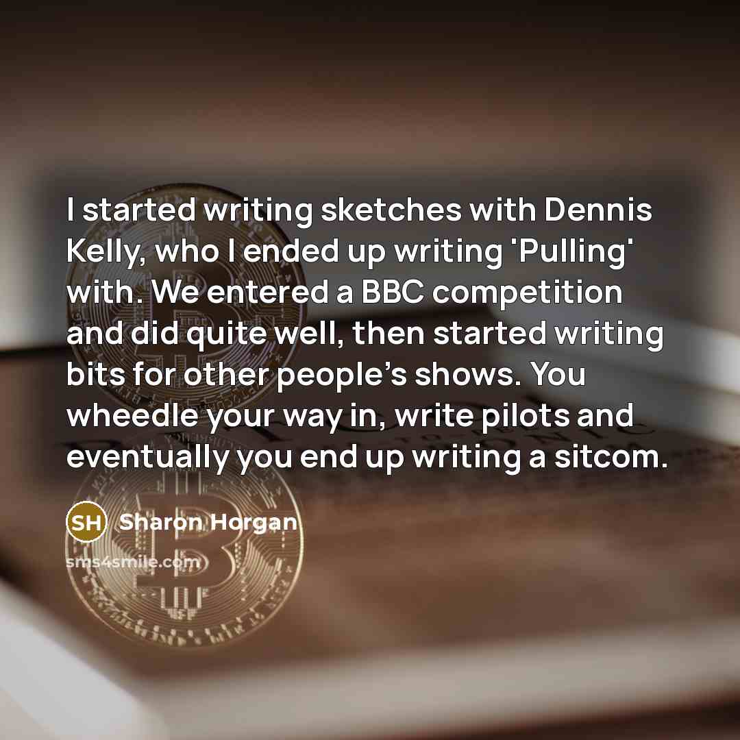 “I started writing sketches with Dennis Kelly, who I ended up writing 'Pulling' with. We entered a BBC competition and did quite well, then started writing bits for other people's shows. You wheedle your way in, write pilots and eventually you end up writing a sitcom.” quote by Sharon Horgan