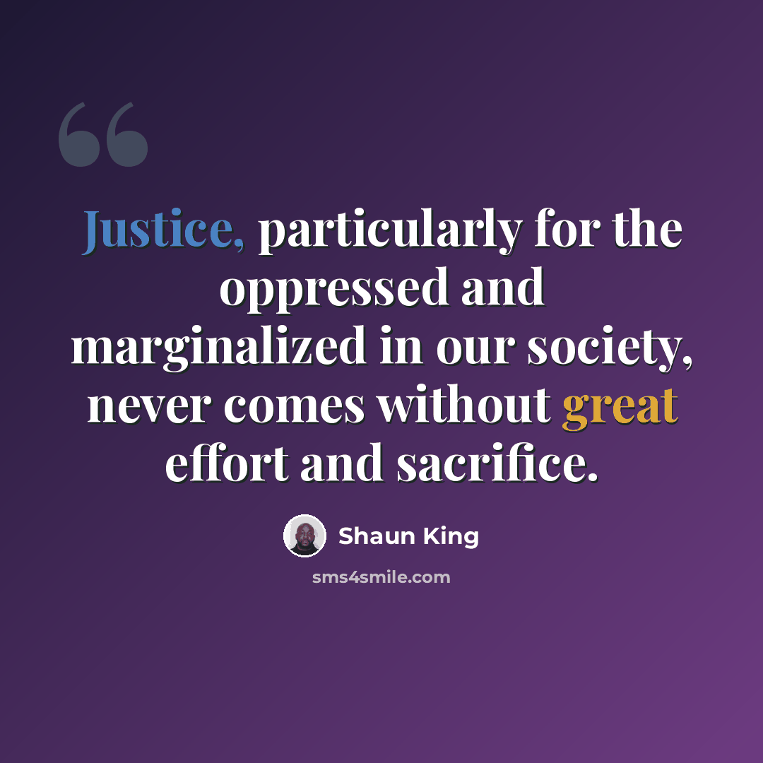 “Justice, particularly for the oppressed and marginalized in our society, never comes without great effort and sacrifice.” quote by Shaun King