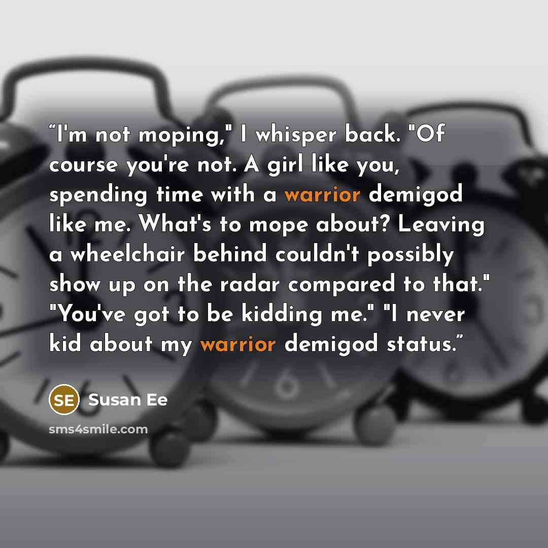 “I'm not moping," I whisper back. "Of course you're not. A girl like you, spending time with a warrior demigod like me. What's to mope about? Leaving a wheelchair behind couldn't possibly show up on the radar compared to that." "You've got to be kidding me." "I never kid about my warrior demigod…” quote by Susan Ee