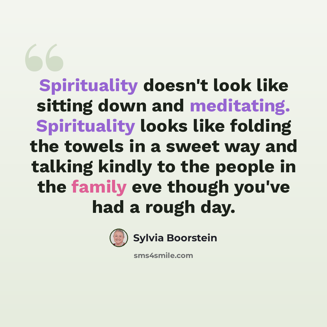 “Spirituality doesn't look like sitting down and meditating. Spirituality looks like folding the towels in a sweet way and talking kindly to the people in the family eve though you've had a rough day.” quote by Sylvia Boorstein