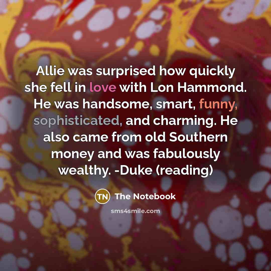 “Allie was surprised how quickly she fell in love with Lon Hammond. He was handsome, smart, funny, sophisticated, and charming. He also came from old Southern money and was fabulously wealthy. -Duke (reading)” quote by The Notebook