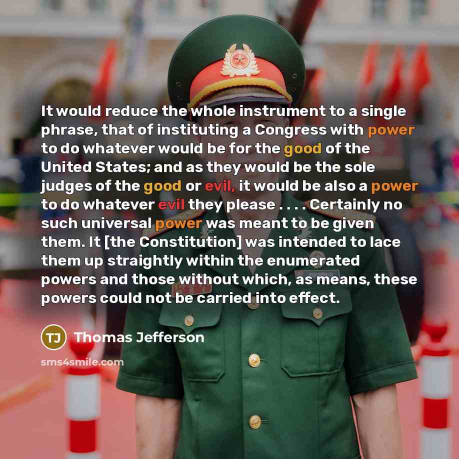 “It would reduce the whole instrument to a single phrase, that of instituting a Congress with power to do whatever would be for the good of the United States; and as they would be the sole judges of the good or evil, it would be also a power to do whatever evil they please . . . . Certainly no such…” quote by Thomas Jefferson