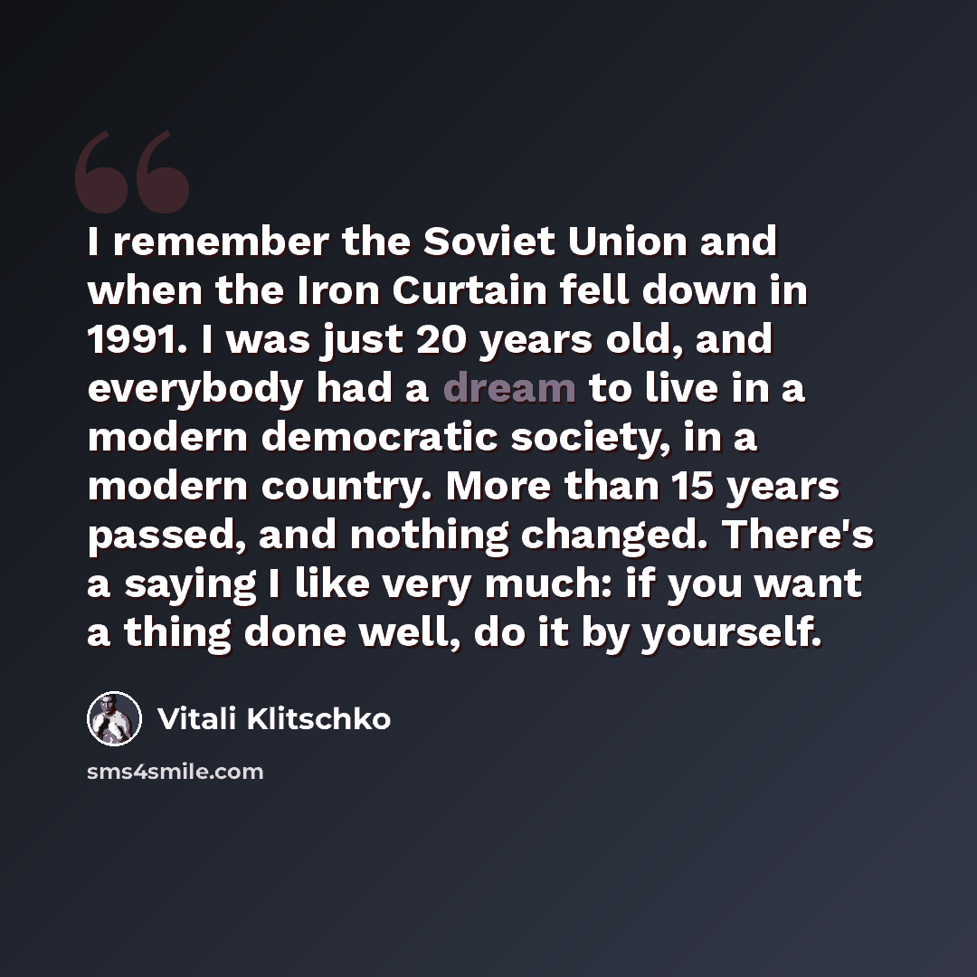 “I remember the Soviet Union and when the Iron Curtain fell down in 1991. I was just 20 years old, and everybody had a dream to live in a modern democratic society, in a modern country. More than 15 years passed, and nothing changed. There's a saying I like very much: if you want a thing done well…” quote by Vitali Klitschko