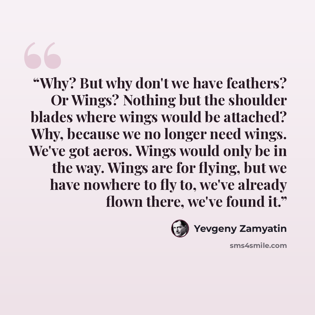 “Why? But why don't we have feathers? Or Wings? Nothing but the shoulder blades where wings would be attached? Why, because we no longer need wings. We've got aeros. Wings would only be in the way. Wings are for flying, but we have nowhere to fly to, we've already flown there, we've found it.” quote by Yevgeny Zamyatin