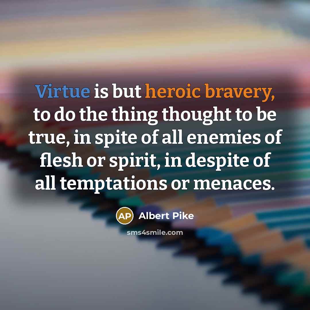 “Virtue is but heroic bravery, to do the thing thought to be true, in spite of all enemies of flesh or spirit, in despite of all temptations or menaces.” quote by Albert Pike