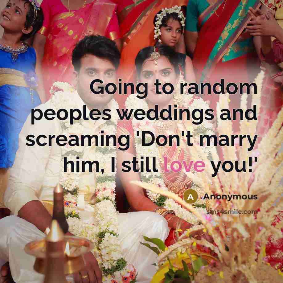 “Going to random peoples weddings and screaming 'Don't marry him, I still love you!'” quote by Anonymous
